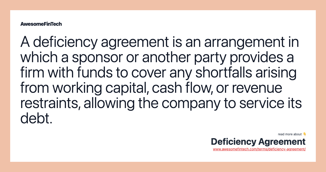 A deficiency agreement is an arrangement in which a sponsor or another party provides a firm with funds to cover any shortfalls arising from working capital, cash flow, or revenue restraints, allowing the company to service its debt.