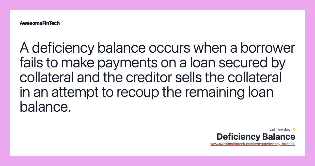 A deficiency balance occurs when a borrower fails to make payments on a loan secured by collateral and the creditor sells the collateral in an attempt to recoup the remaining loan balance.