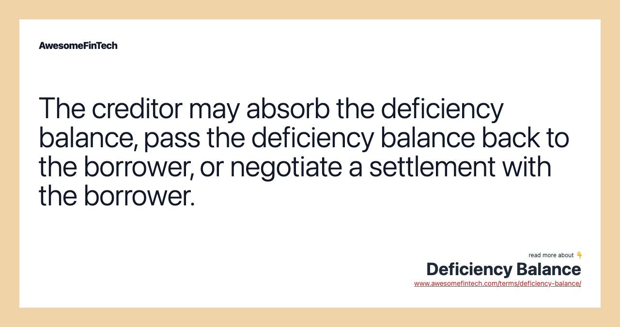 The creditor may absorb the deficiency balance, pass the deficiency balance back to the borrower, or negotiate a settlement with the borrower.