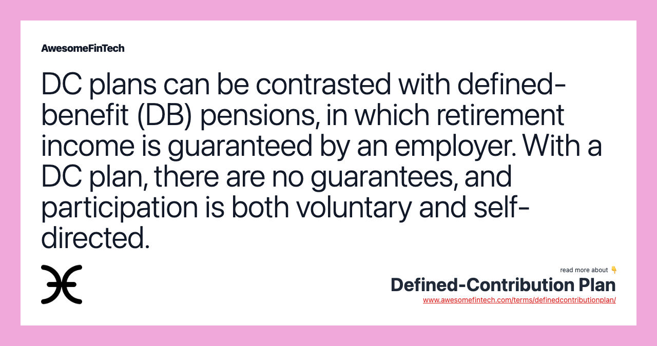 DC plans can be contrasted with defined-benefit (DB) pensions, in which retirement income is guaranteed by an employer. With a DC plan, there are no guarantees, and participation is both voluntary and self-directed.