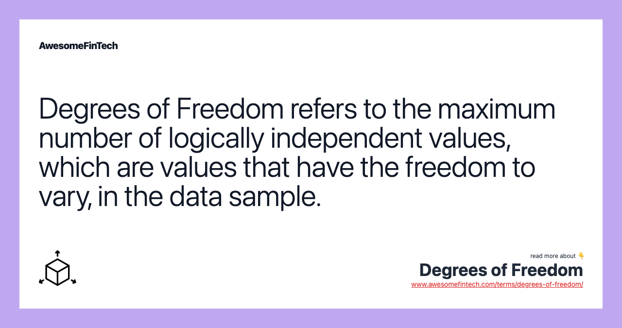 Degrees of Freedom refers to the maximum number of logically independent values, which are values that have the freedom to vary, in the data sample.