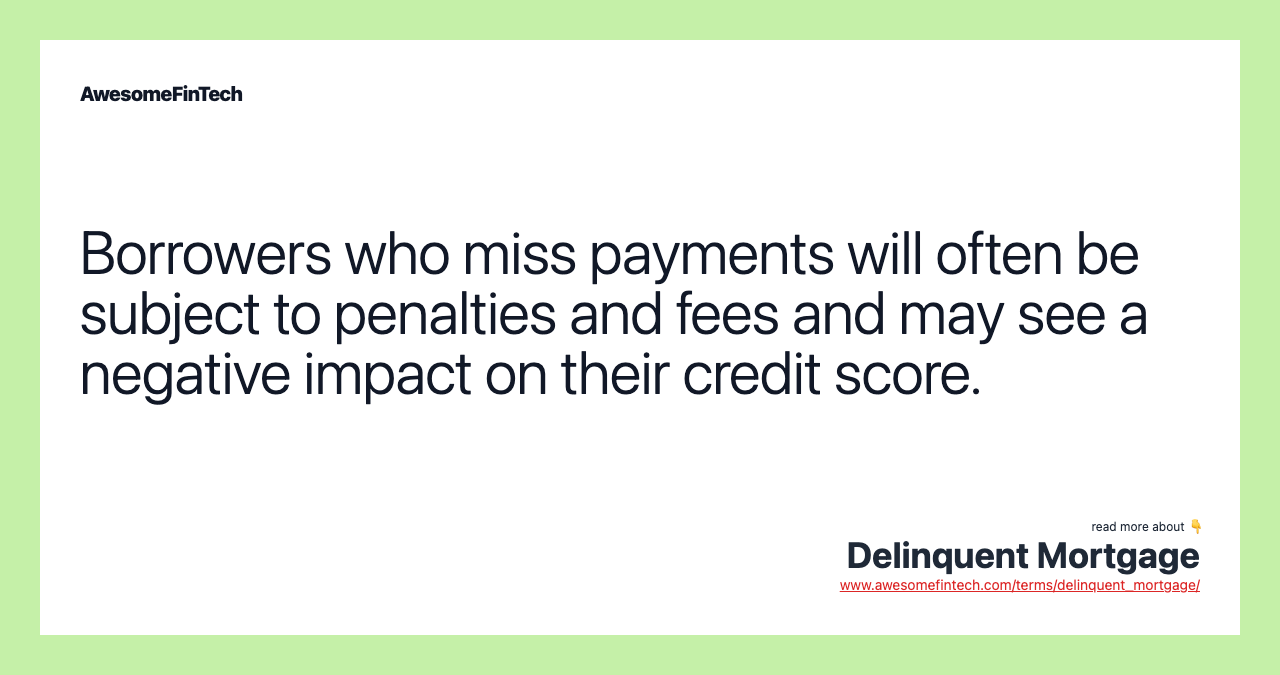 Borrowers who miss payments will often be subject to penalties and fees and may see a negative impact on their credit score.