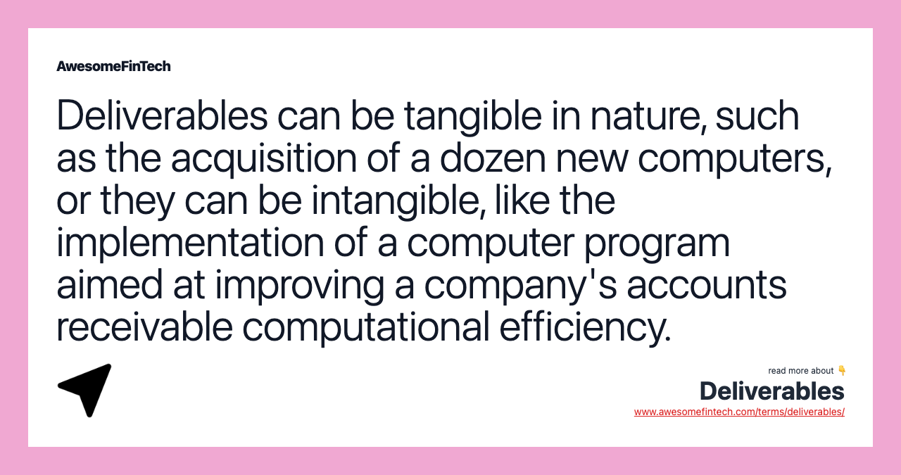 Deliverables can be tangible in nature, such as the acquisition of a dozen new computers, or they can be intangible, like the implementation of a computer program aimed at improving a company's accounts receivable computational efficiency.