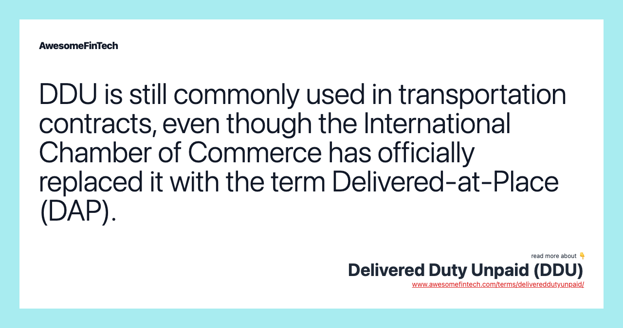 DDU is still commonly used in transportation contracts, even though the International Chamber of Commerce has officially replaced it with the term Delivered-at-Place (DAP).