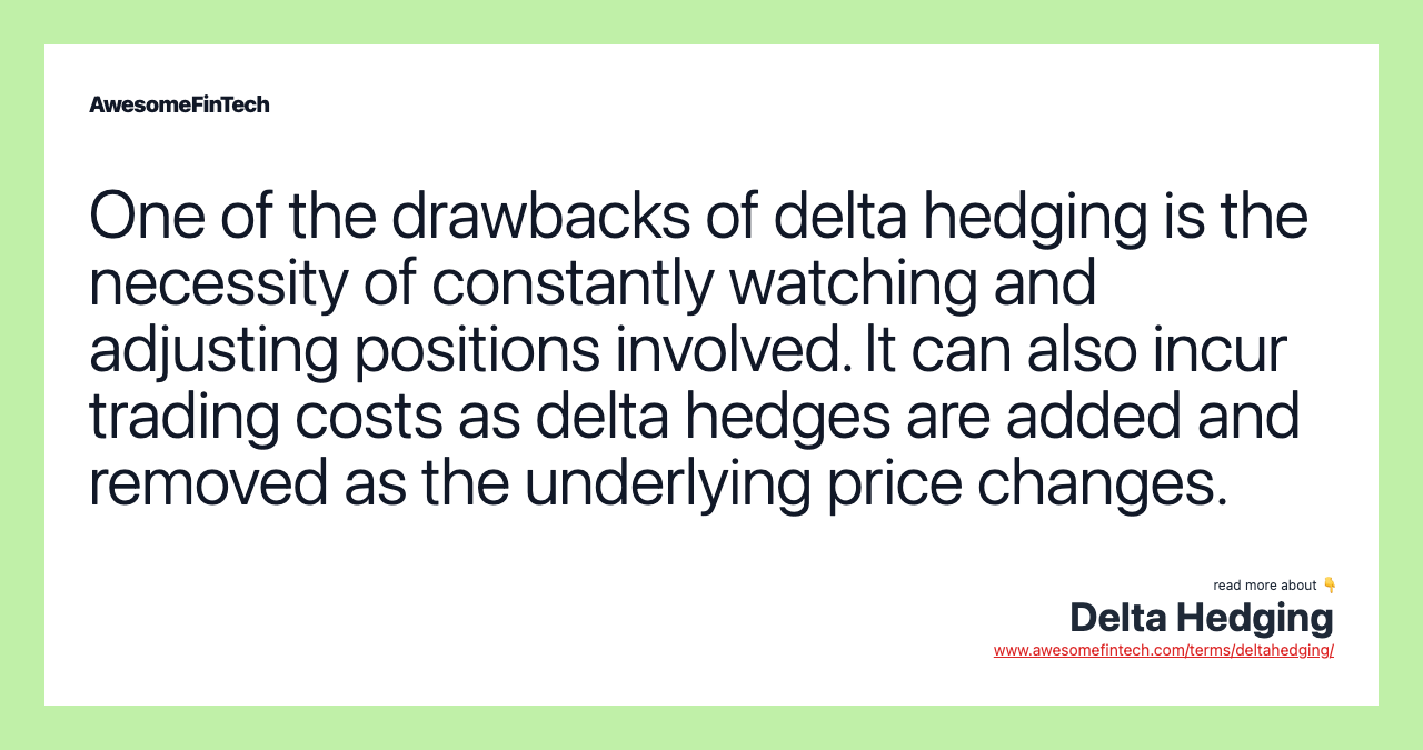 One of the drawbacks of delta hedging is the necessity of constantly watching and adjusting positions involved. It can also incur trading costs as delta hedges are added and removed as the underlying price changes.