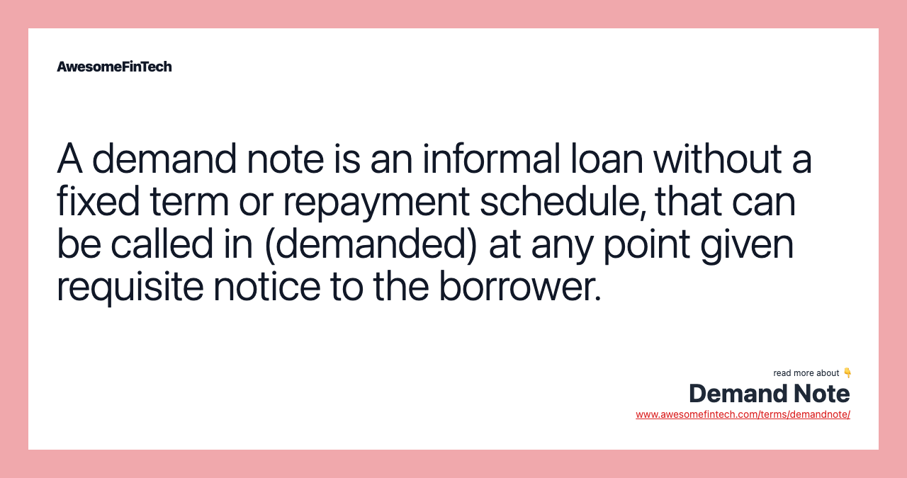 A demand note is an informal loan without a fixed term or repayment schedule, that can be called in (demanded) at any point given requisite notice to the borrower.