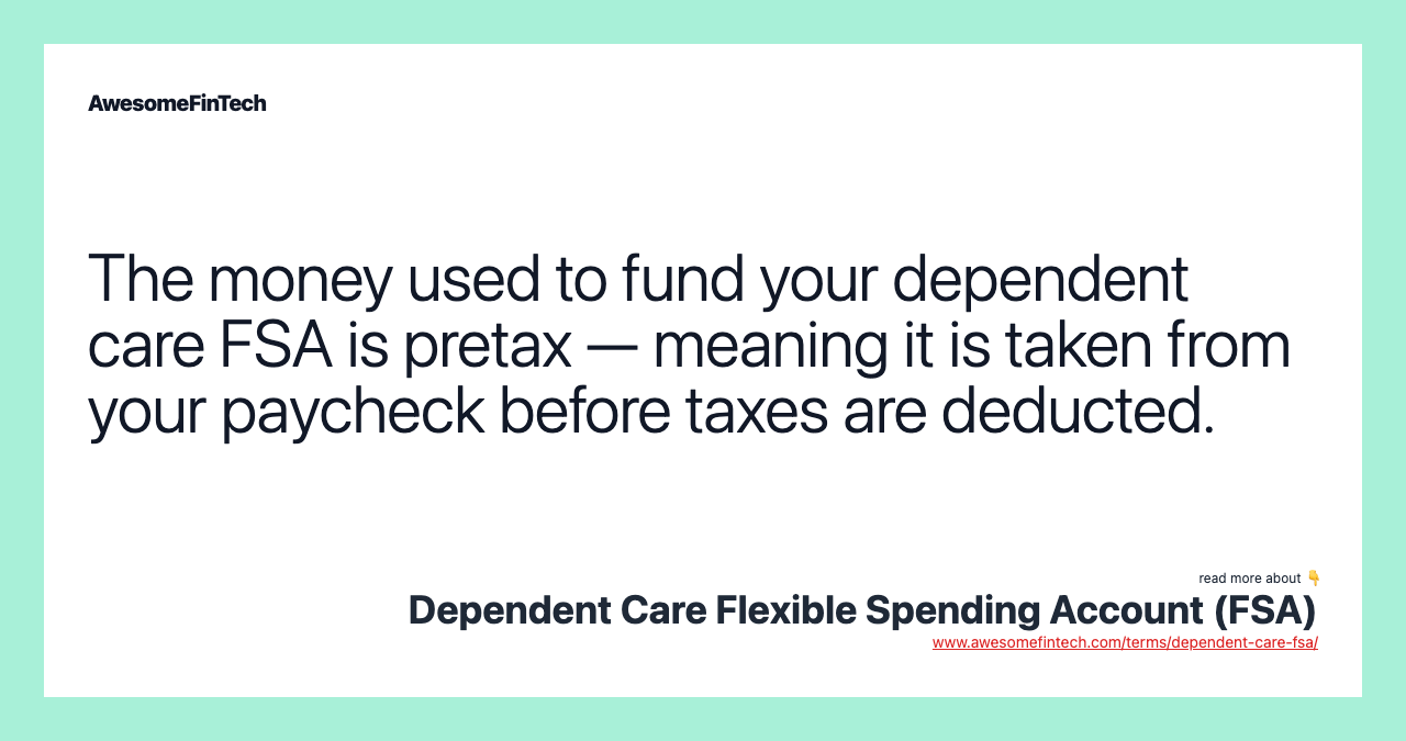 The money used to fund your dependent care FSA is pretax — meaning it is taken from your paycheck before taxes are deducted.