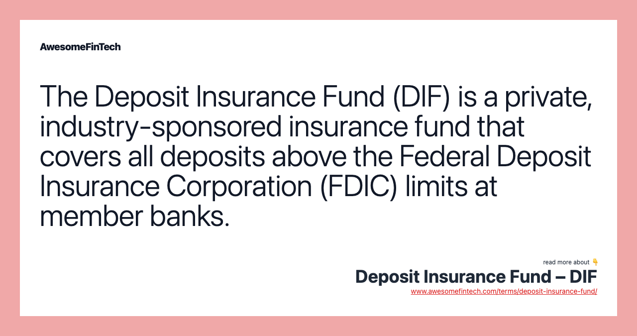 The Deposit Insurance Fund (DIF) is a private, industry-sponsored insurance fund that covers all deposits above the Federal Deposit Insurance Corporation (FDIC) limits at member banks.