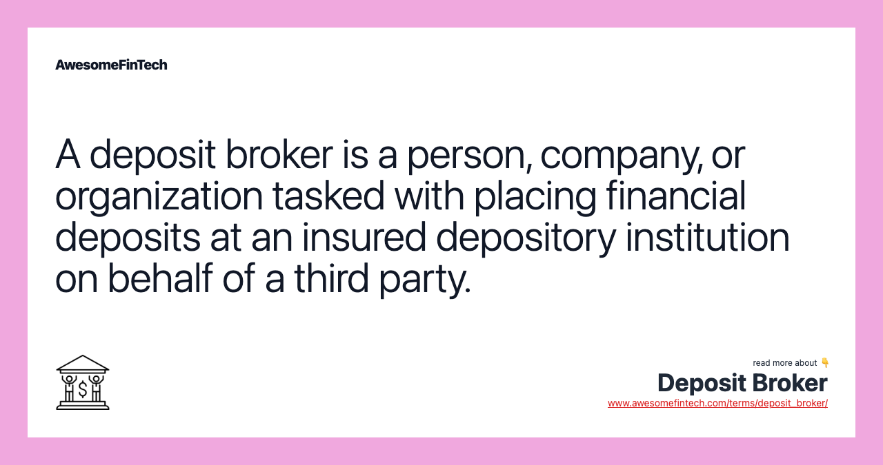 A deposit broker is a person, company, or organization tasked with placing financial deposits at an insured depository institution on behalf of a third party.