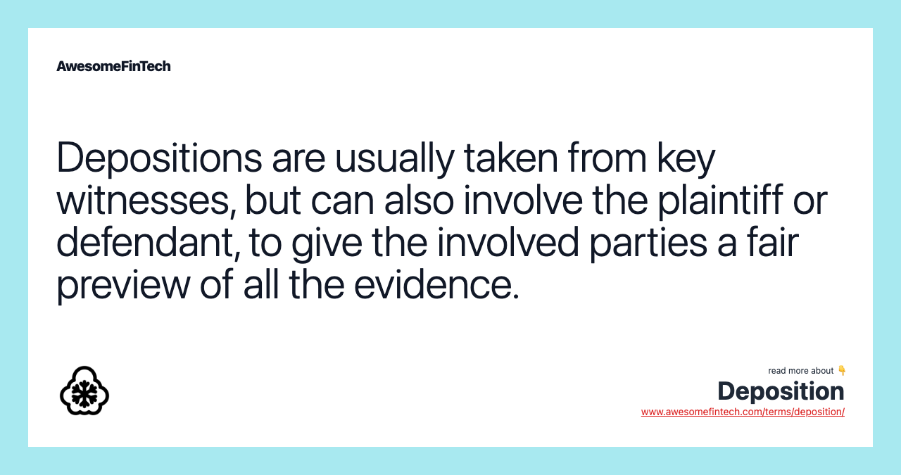 Depositions are usually taken from key witnesses, but can also involve the plaintiff or defendant, to give the involved parties a fair preview of all the evidence.