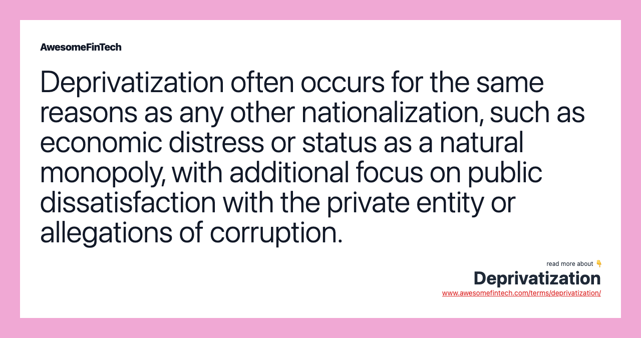 Deprivatization often occurs for the same reasons as any other nationalization, such as economic distress or status as a natural monopoly, with additional focus on public dissatisfaction with the private entity or allegations of corruption.
