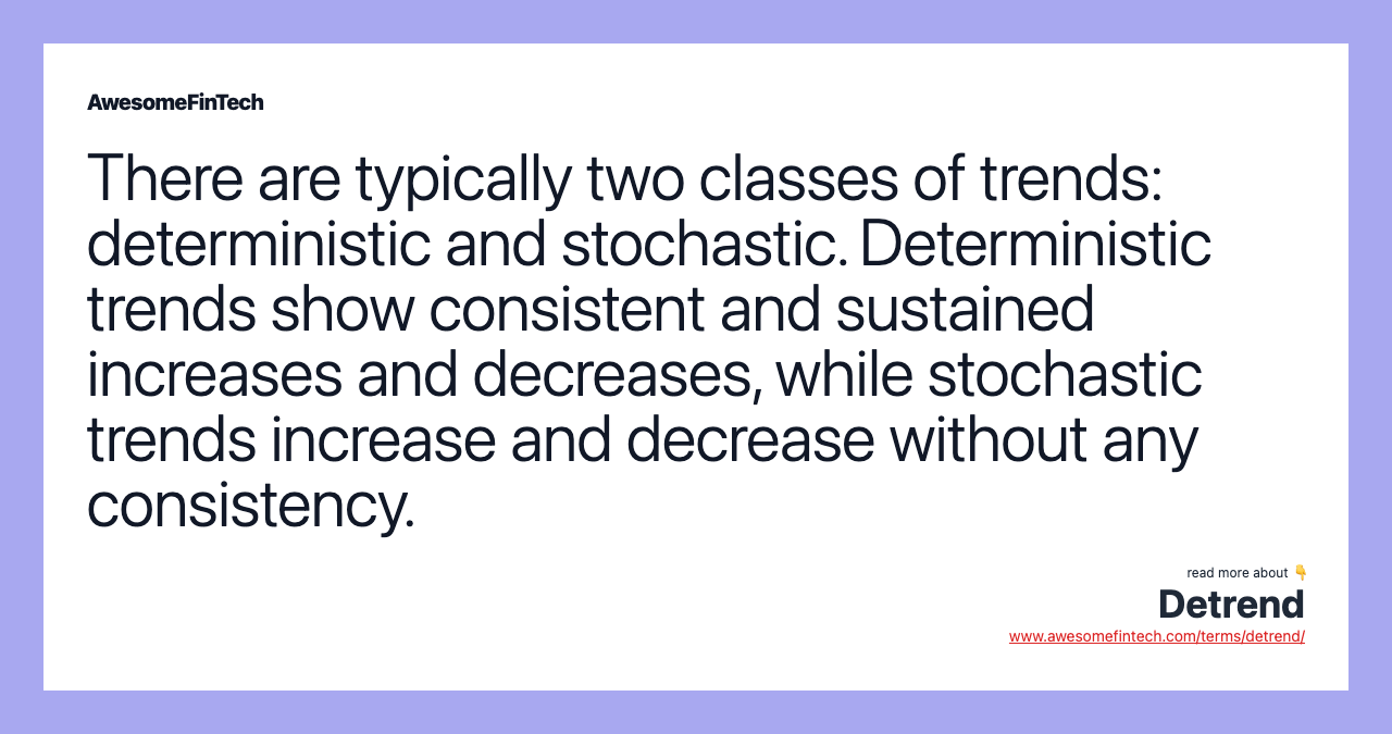 There are typically two classes of trends: deterministic and stochastic. Deterministic trends show consistent and sustained increases and decreases, while stochastic trends increase and decrease without any consistency.