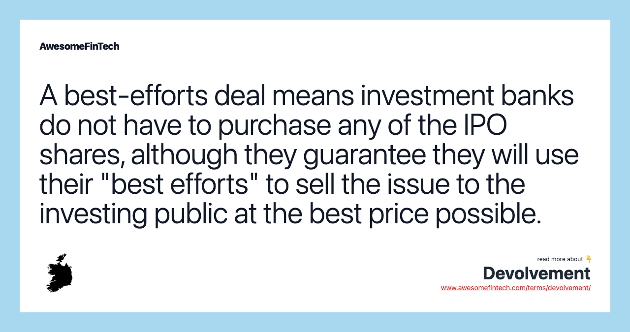 A best-efforts deal means investment banks do not have to purchase any of the IPO shares, although they guarantee they will use their "best efforts" to sell the issue to the investing public at the best price possible.