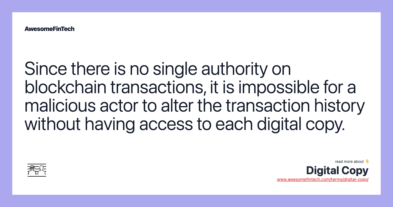Since there is no single authority on blockchain transactions, it is impossible for a malicious actor to alter the transaction history without having access to each digital copy.
