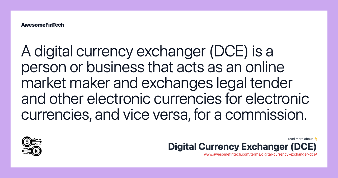 A digital currency exchanger (DCE) is a person or business that acts as an online market maker and exchanges legal tender and other electronic currencies for electronic currencies, and vice versa, for a commission.