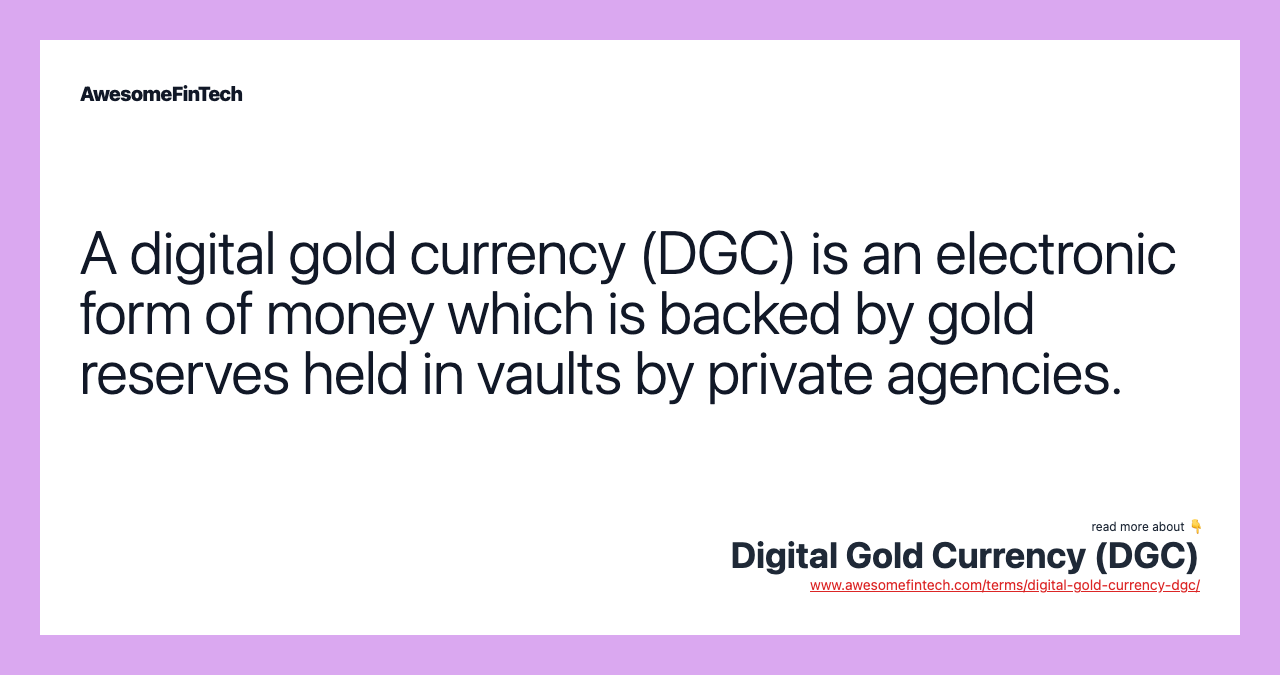 A digital gold currency (DGC) is an electronic form of money which is backed by gold reserves held in vaults by private agencies.