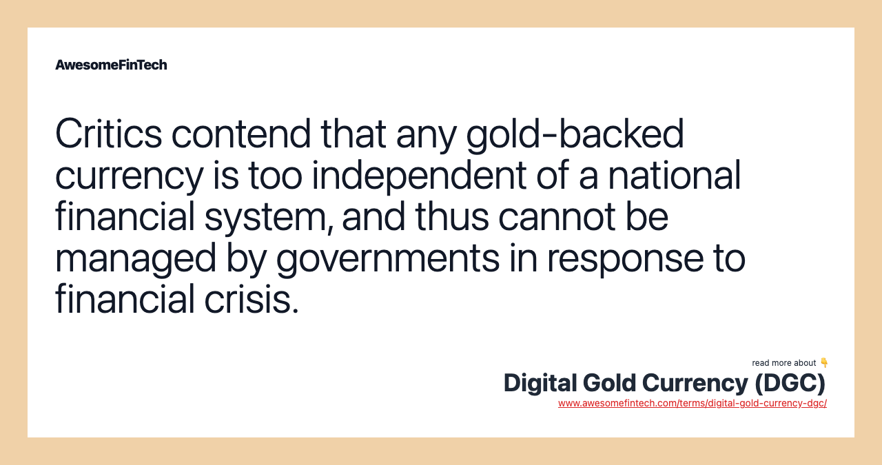 Critics contend that any gold-backed currency is too independent of a national financial system, and thus cannot be managed by governments in response to financial crisis.