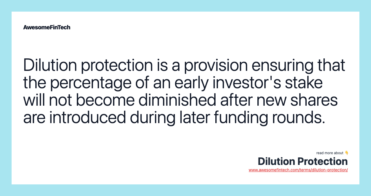 Dilution protection is a provision ensuring that the percentage of an early investor's stake will not become diminished after new shares are introduced during later funding rounds.