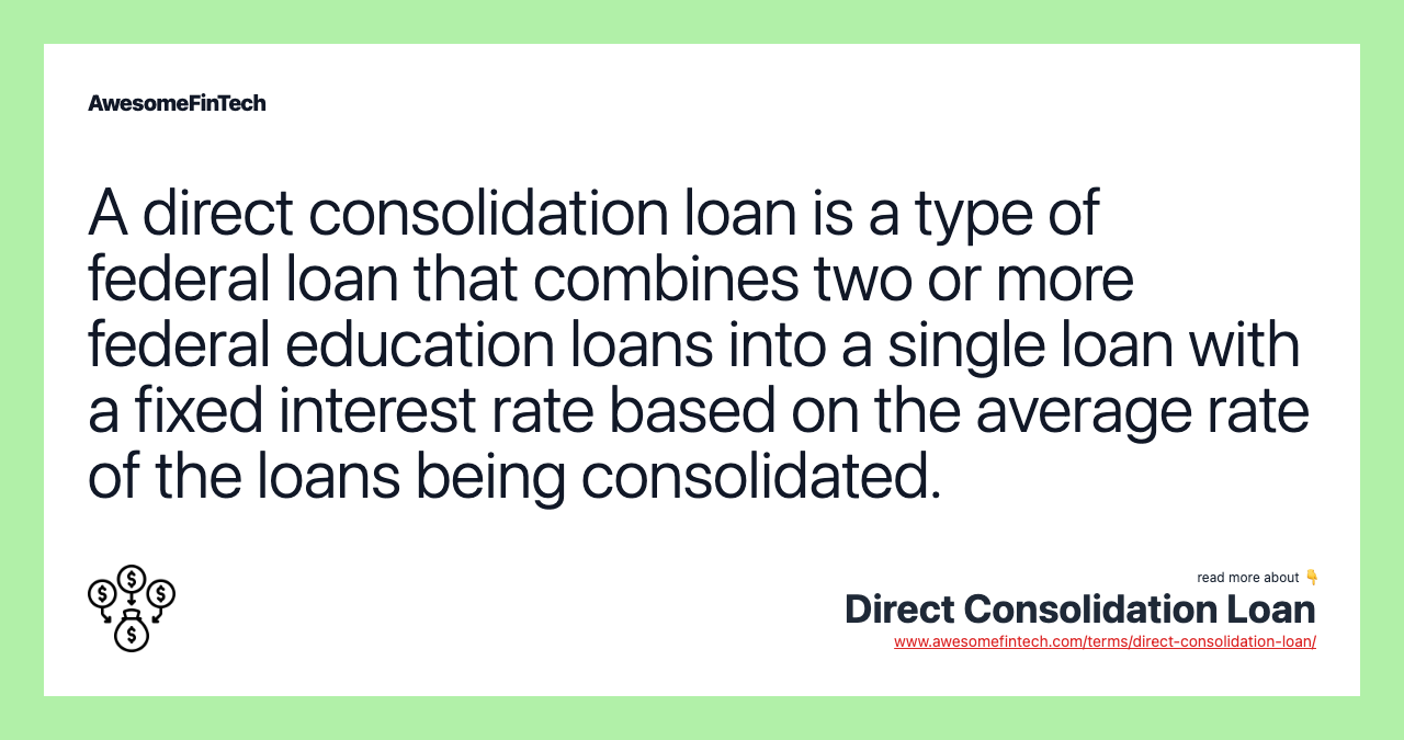 A direct consolidation loan is a type of federal loan that combines two or more federal education loans into a single loan with a fixed interest rate based on the average rate of the loans being consolidated.