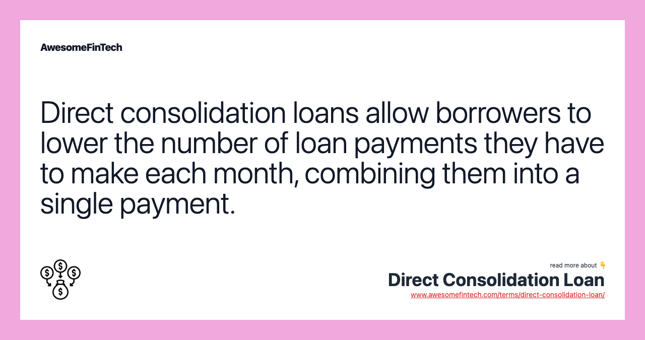 Direct consolidation loans allow borrowers to lower the number of loan payments they have to make each month, combining them into a single payment.