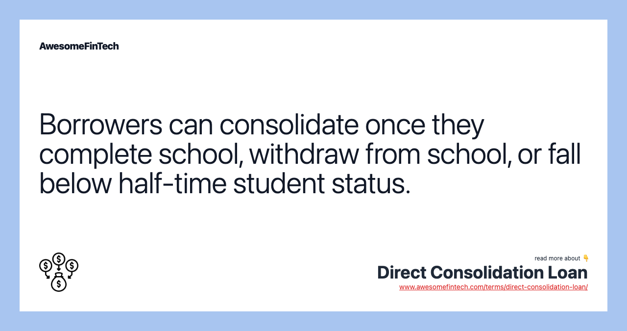 Borrowers can consolidate once they complete school, withdraw from school, or fall below half-time student status.
