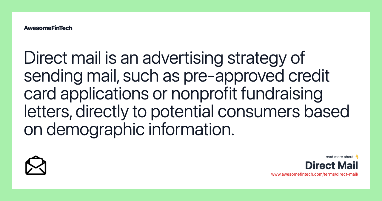 Direct mail is an advertising strategy of sending mail, such as pre-approved credit card applications or nonprofit fundraising letters, directly to potential consumers based on demographic information.