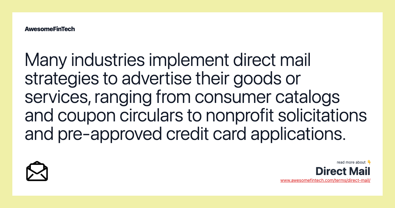 Many industries implement direct mail strategies to advertise their goods or services, ranging from consumer catalogs and coupon circulars to nonprofit solicitations and pre-approved credit card applications.