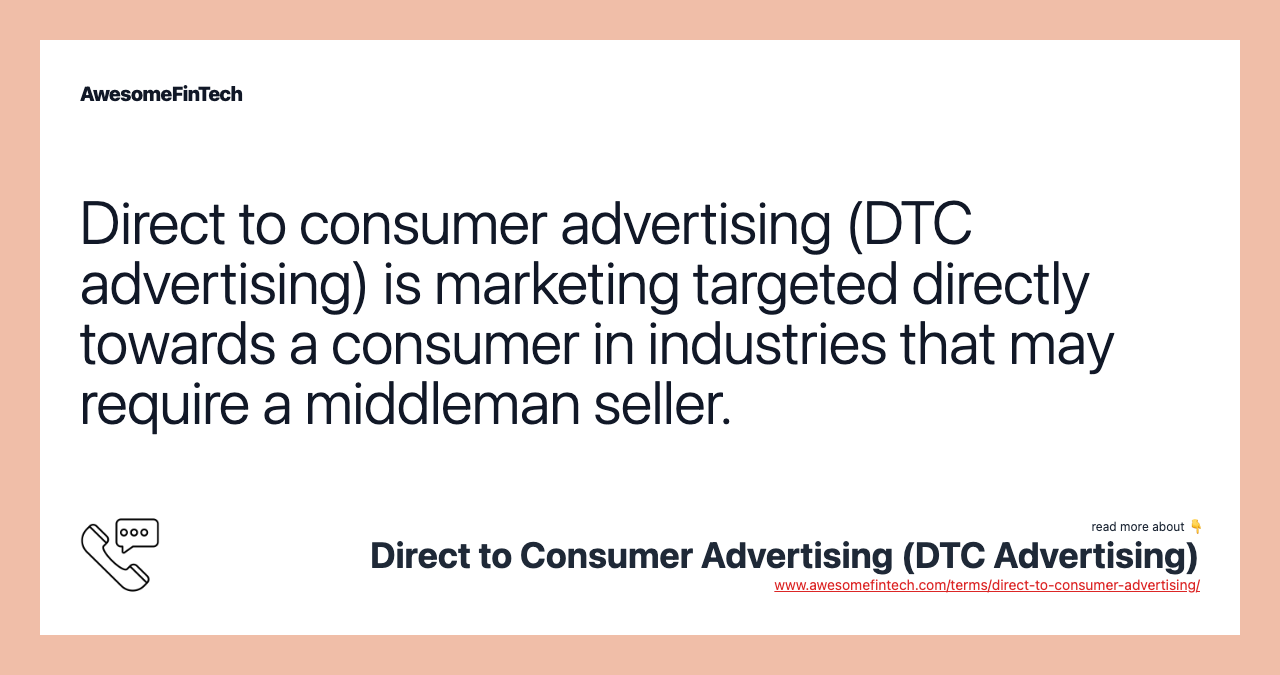 Direct to consumer advertising (DTC advertising) is marketing targeted directly towards a consumer in industries that may require a middleman seller.