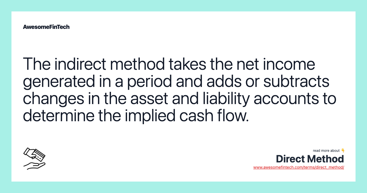 The indirect method takes the net income generated in a period and adds or subtracts changes in the asset and liability accounts to determine the implied cash flow.