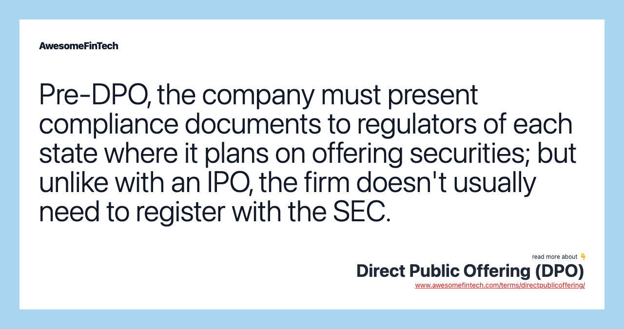 Pre-DPO, the company must present compliance documents to regulators of each state where it plans on offering securities; but unlike with an IPO, the firm doesn't usually need to register with the SEC.