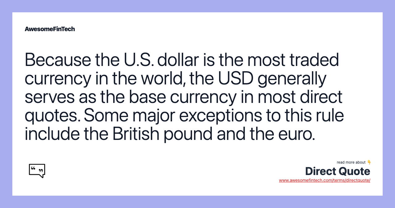 Because the U.S. dollar is the most traded currency in the world, the USD generally serves as the base currency in most direct quotes. Some major exceptions to this rule include the British pound and the euro.