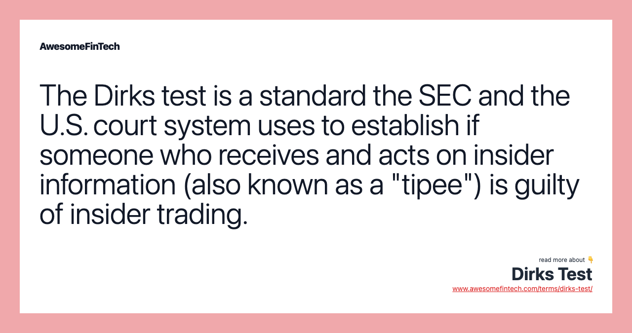 The Dirks test is a standard the SEC and the U.S. court system uses to establish if someone who receives and acts on insider information (also known as a "tipee") is guilty of insider trading.