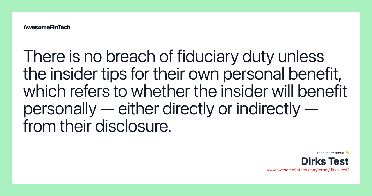There is no breach of fiduciary duty unless the insider tips for their own personal benefit, which refers to whether the insider will benefit personally — either directly or indirectly — from their disclosure.