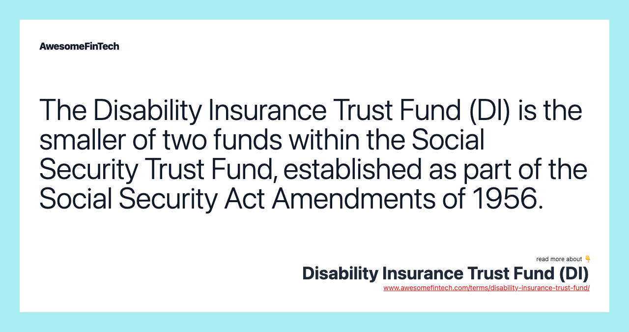 The Disability Insurance Trust Fund (DI) is the smaller of two funds within the Social Security Trust Fund, established as part of the Social Security Act Amendments of 1956.