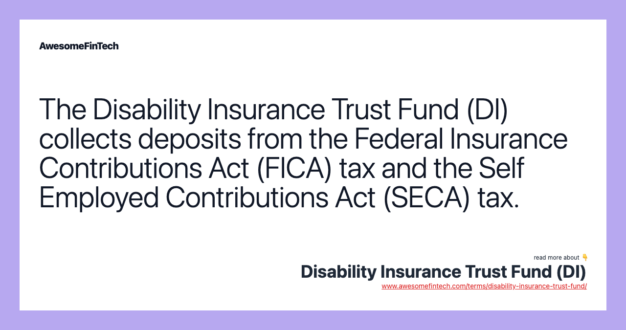 The Disability Insurance Trust Fund (DI) collects deposits from the Federal Insurance Contributions Act (FICA) tax and the Self Employed Contributions Act (SECA) tax.