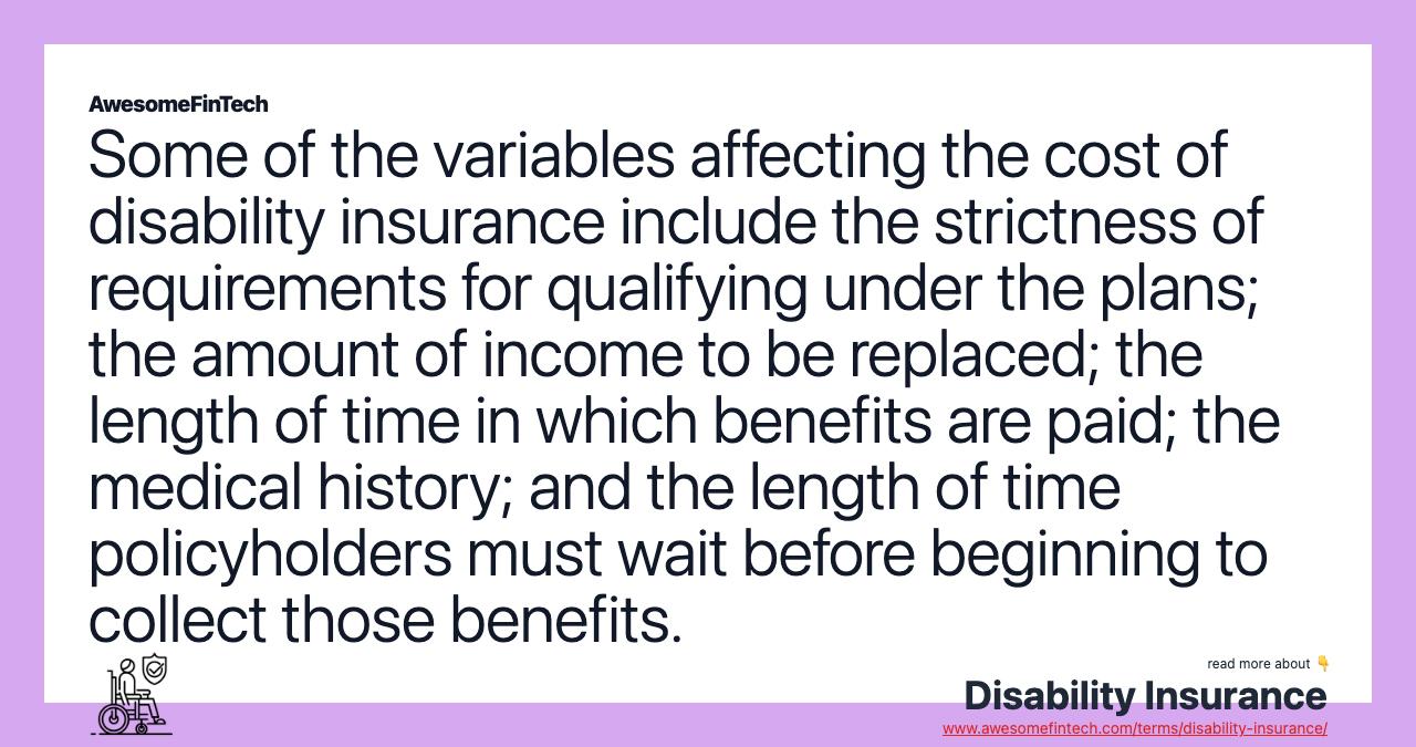 Some of the variables affecting the cost of disability insurance include the strictness of requirements for qualifying under the plans; the amount of income to be replaced; the length of time in which benefits are paid; the medical history; and the length of time policyholders must wait before beginning to collect those benefits.