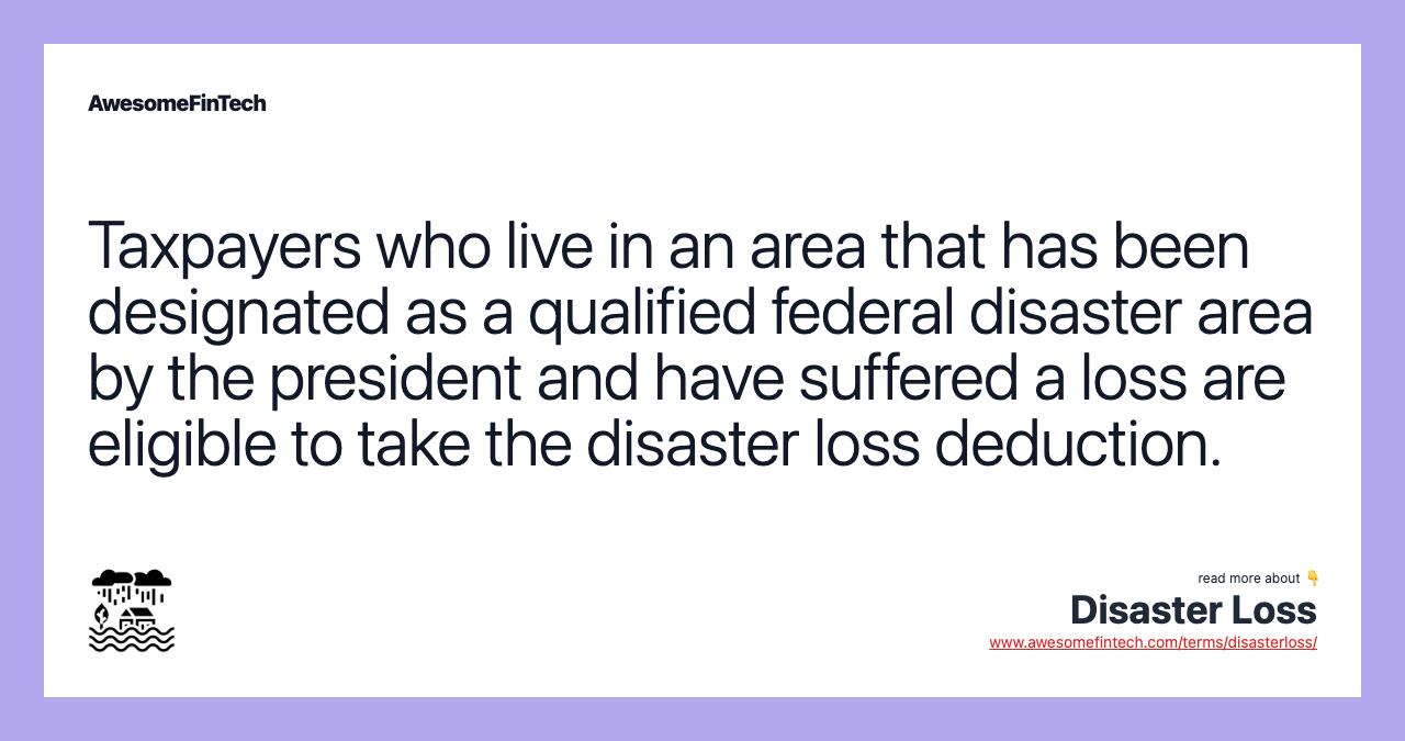 Taxpayers who live in an area that has been designated as a qualified federal disaster area by the president and have suffered a loss are eligible to take the disaster loss deduction.