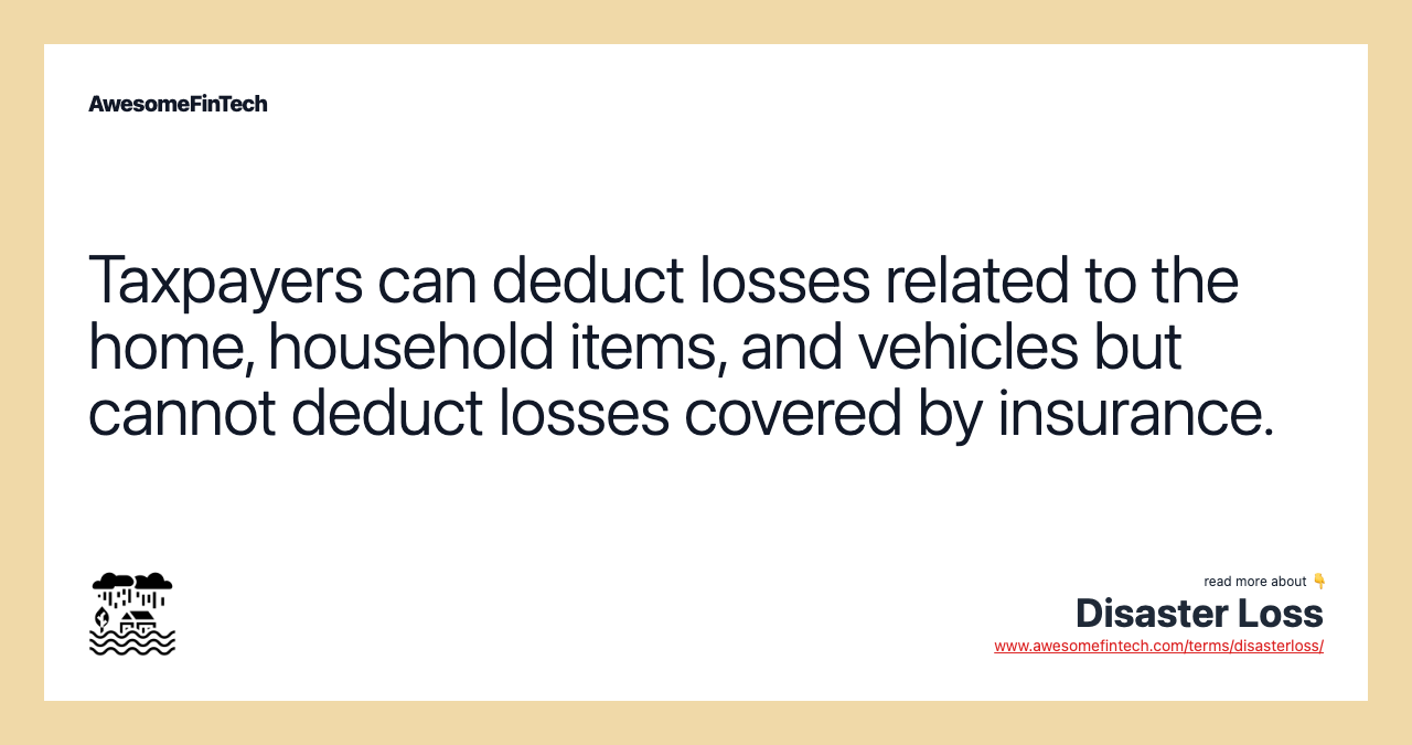 Taxpayers can deduct losses related to the home, household items, and vehicles but cannot deduct losses covered by insurance.