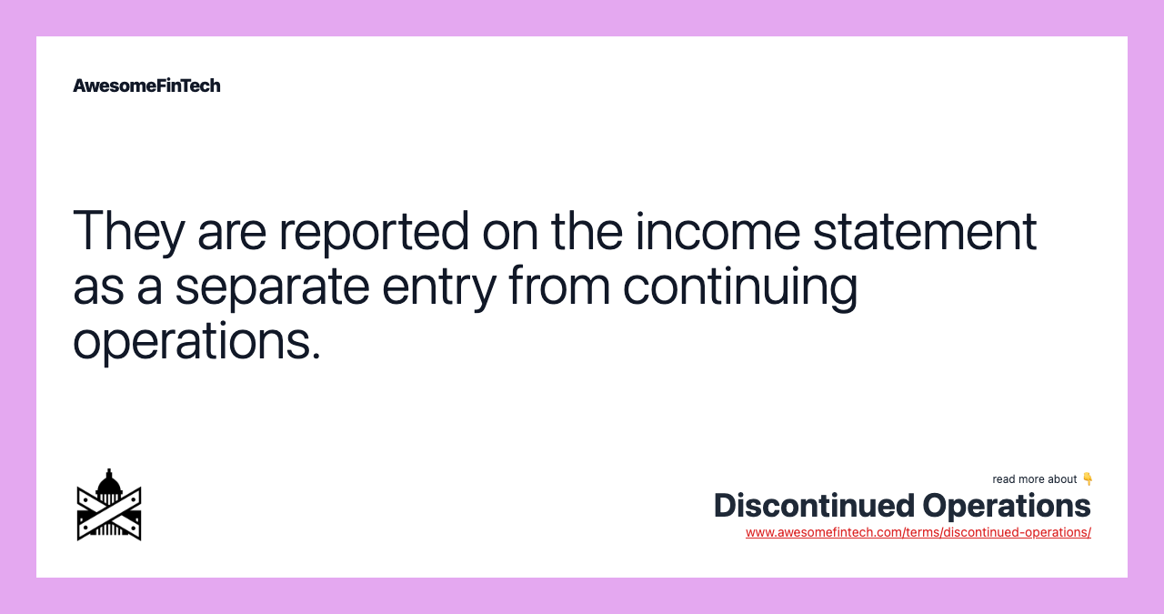 They are reported on the income statement as a separate entry from continuing operations.