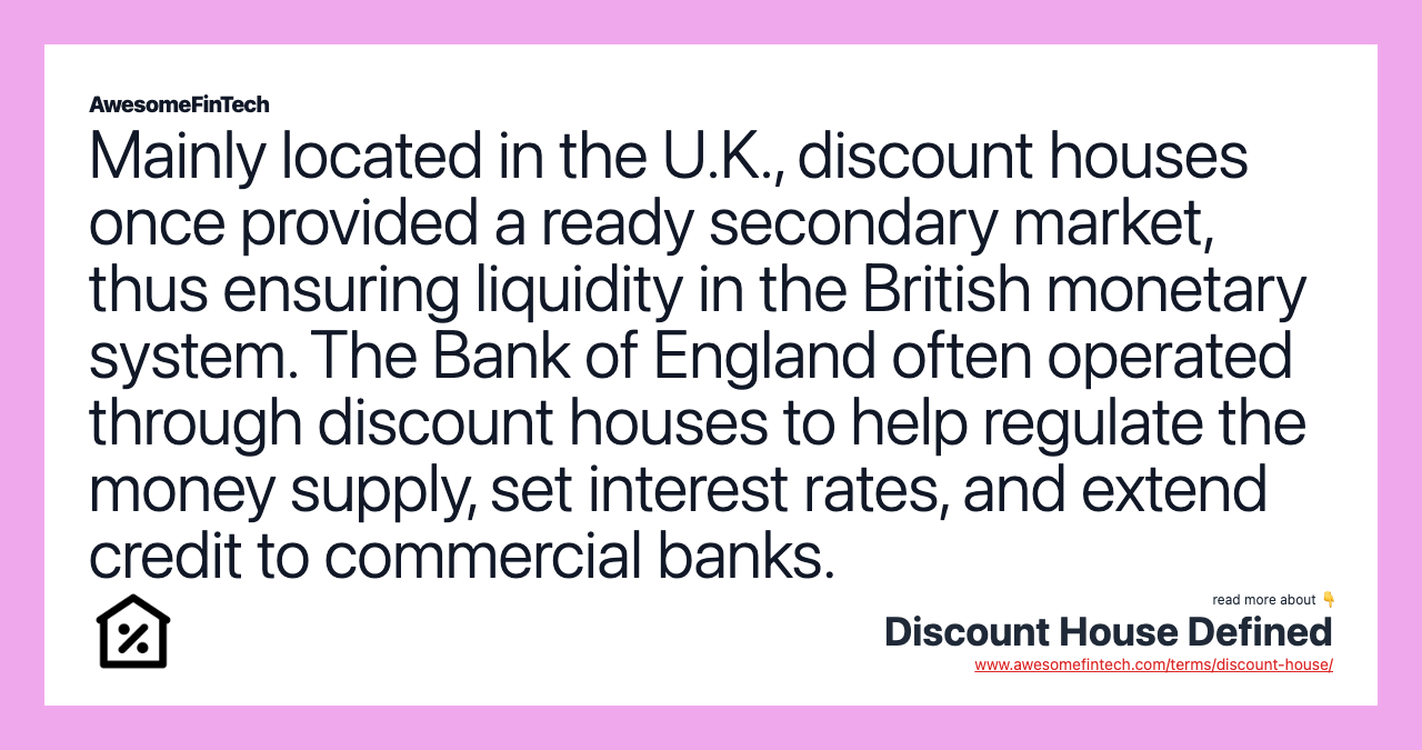 Mainly located in the U.K., discount houses once provided a ready secondary market, thus ensuring liquidity in the British monetary system. The Bank of England often operated through discount houses to help regulate the money supply, set interest rates, and extend credit to commercial banks.