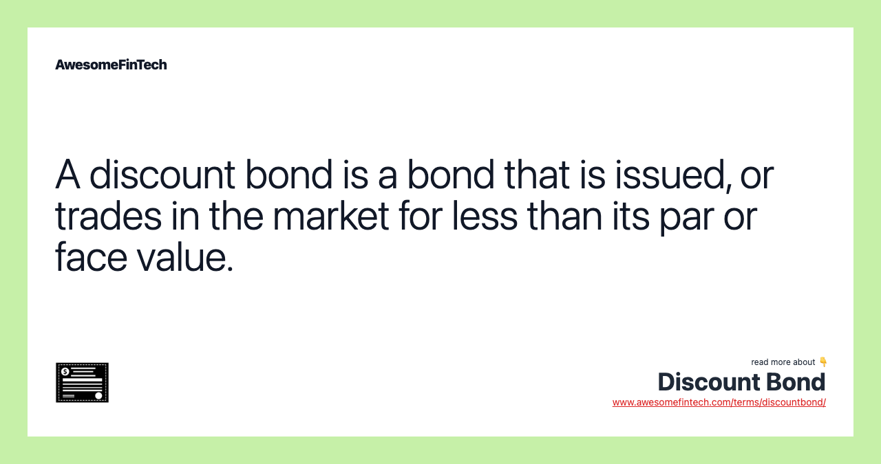 A discount bond is a bond that is issued, or trades in the market for less than its par or face value.