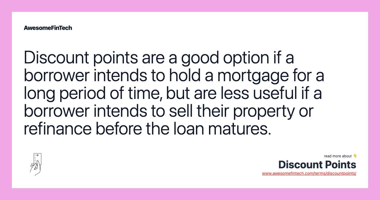 Discount points are a good option if a borrower intends to hold a mortgage for a long period of time, but are less useful if a borrower intends to sell their property or refinance before the loan matures.