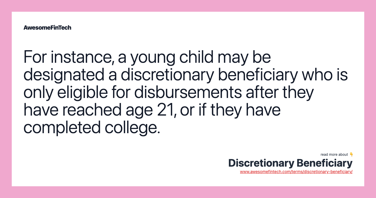 For instance, a young child may be designated a discretionary beneficiary who is only eligible for disbursements after they have reached age 21, or if they have completed college.