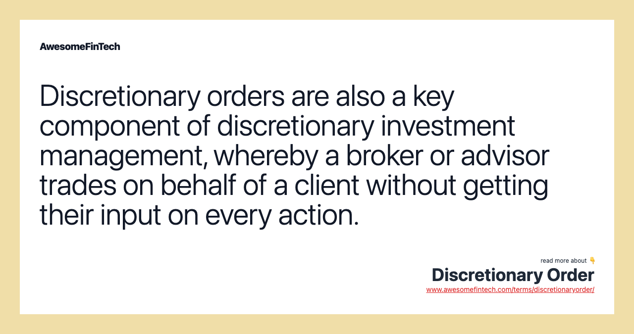Discretionary orders are also a key component of discretionary investment management, whereby a broker or advisor trades on behalf of a client without getting their input on every action.