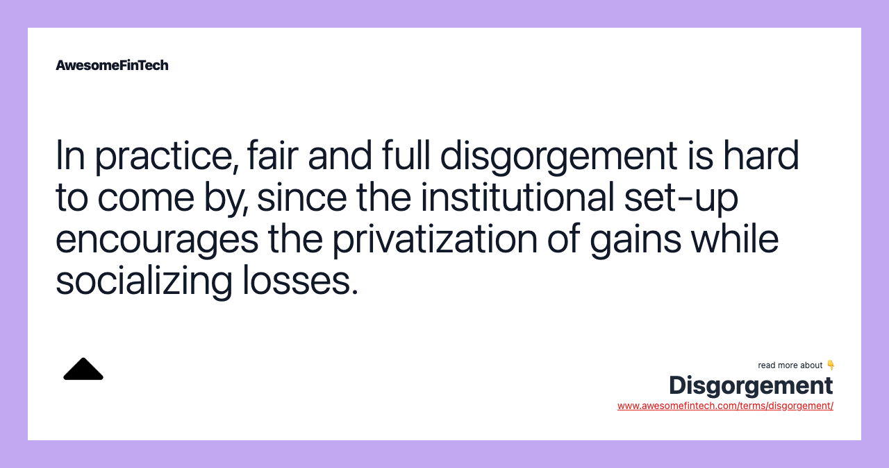 In practice, fair and full disgorgement is hard to come by, since the institutional set-up encourages the privatization of gains while socializing losses.