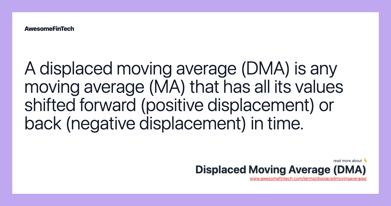 A displaced moving average (DMA) is any moving average (MA) that has all its values shifted forward (positive displacement) or back (negative displacement) in time.