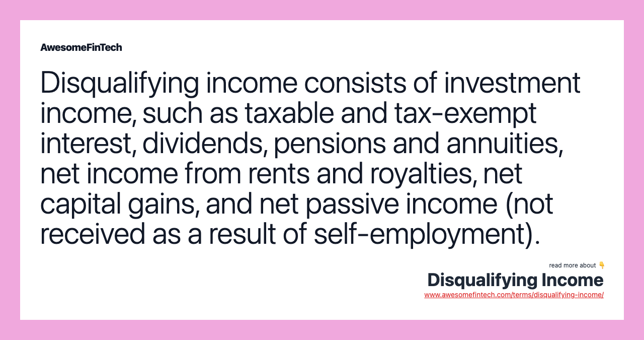 Disqualifying income consists of investment income, such as taxable and tax-exempt interest, dividends, pensions and annuities, net income from rents and royalties, net capital gains, and net passive income (not received as a result of self-employment).