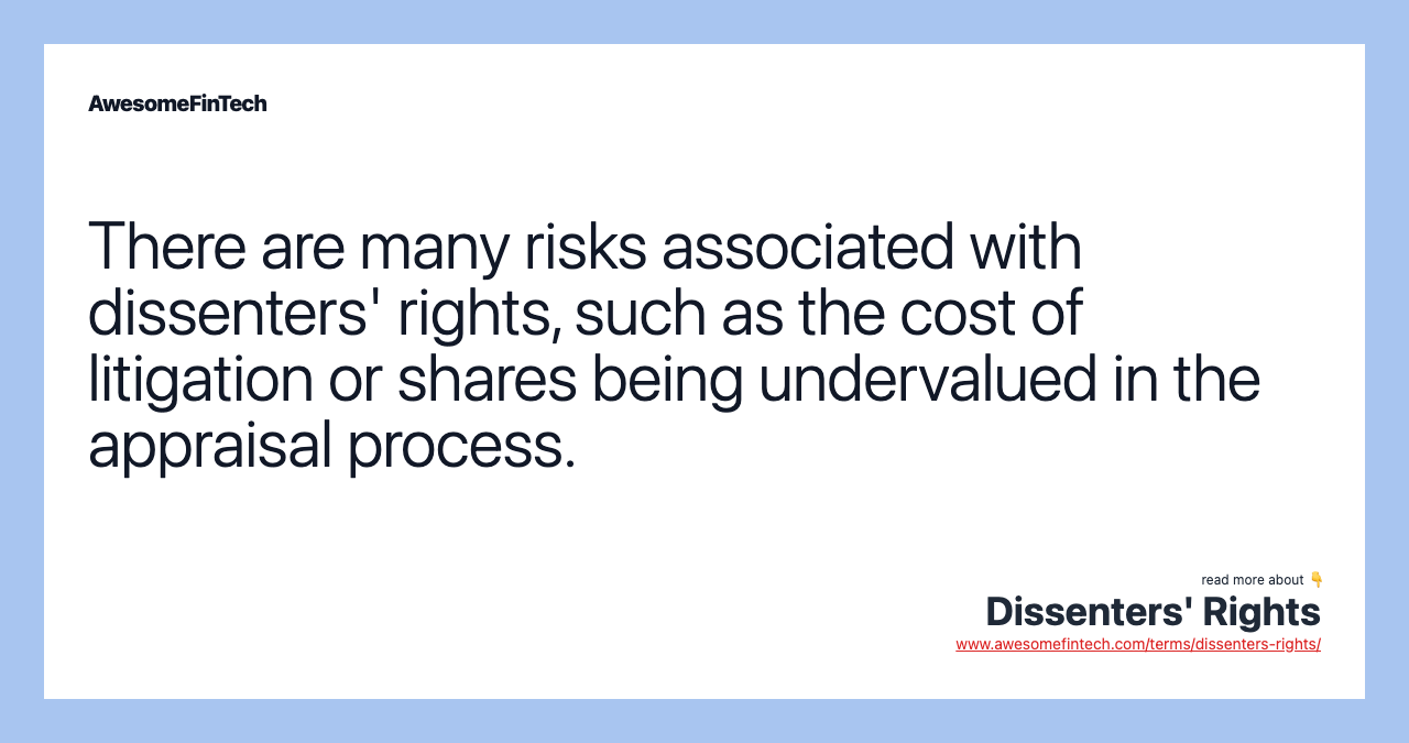 There are many risks associated with dissenters' rights, such as the cost of litigation or shares being undervalued in the appraisal process.