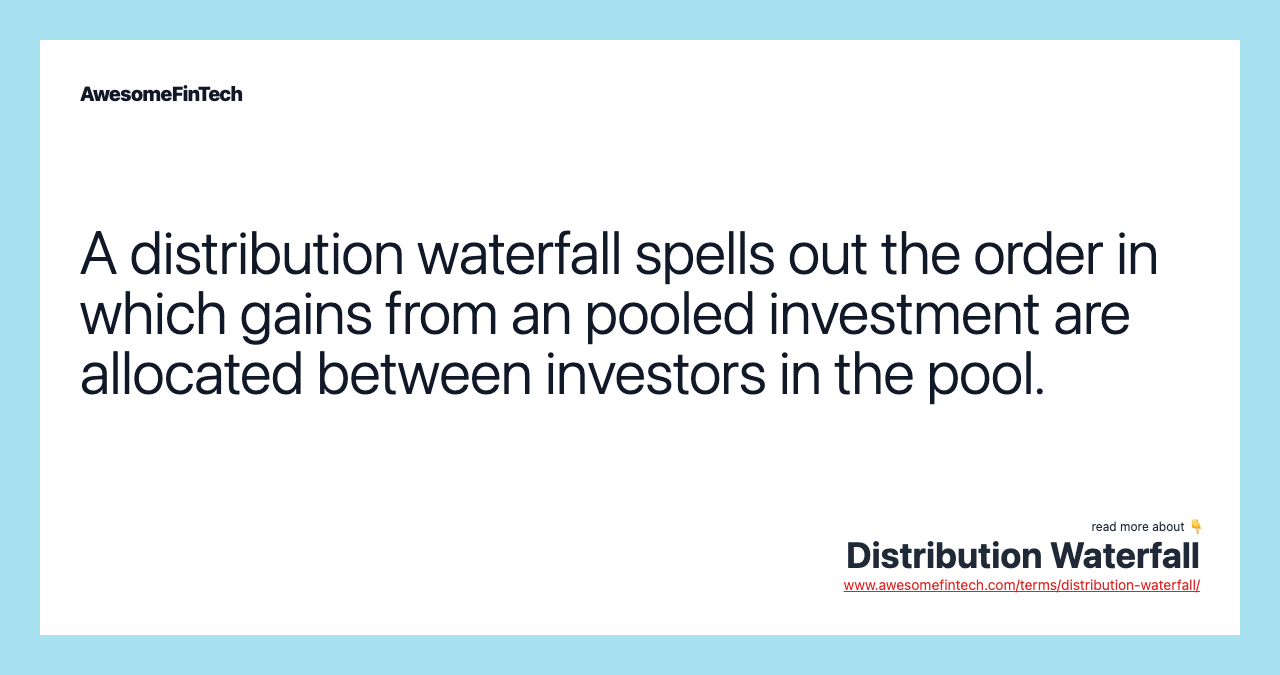 A distribution waterfall spells out the order in which gains from an pooled investment are allocated between investors in the pool.
