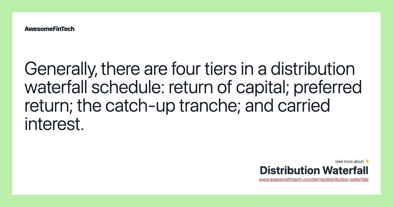 Generally, there are four tiers in a distribution waterfall schedule: return of capital; preferred return; the catch-up tranche; and carried interest.